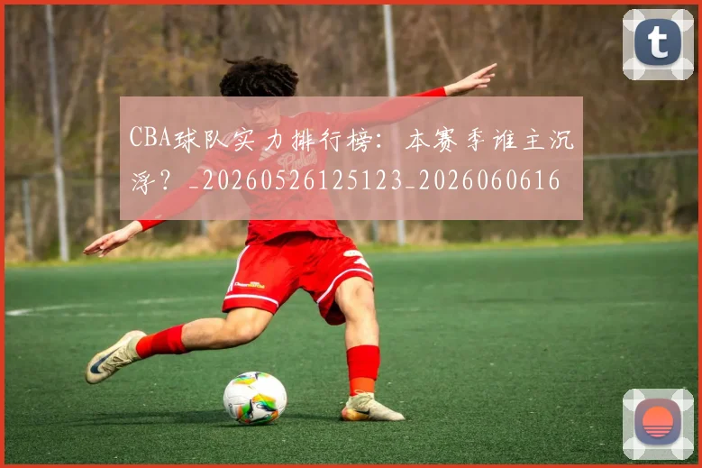 CBA球队实力排行榜:本赛季谁主沉浮?_20260526125123_20260606165257