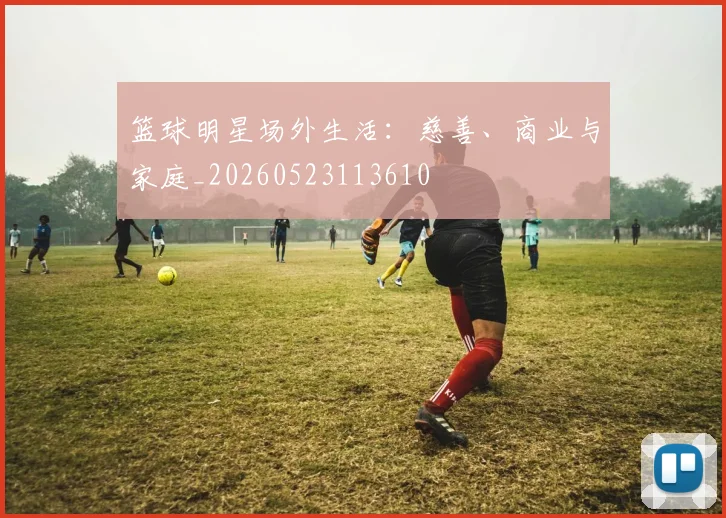 篮球明星场外生活:慈善、商业与家庭_20260523113610