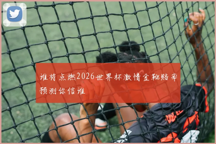 谁将点燃2026世界杯激情金靴赔率预测你信谁