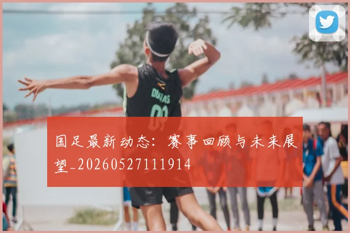 国足最新动态:赛事回顾与未来展望_20260527111914