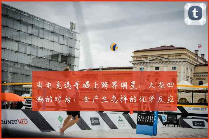 当电竞选手遇上跨界明星,火花四溅的对话,会产生怎样的化学反应