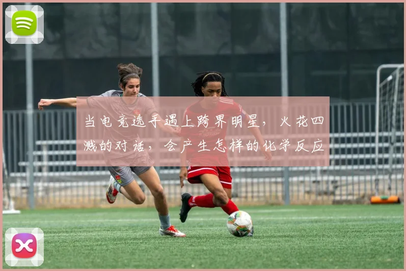 当电竞选手遇上跨界明星,火花四溅的对话,会产生怎样的化学反应