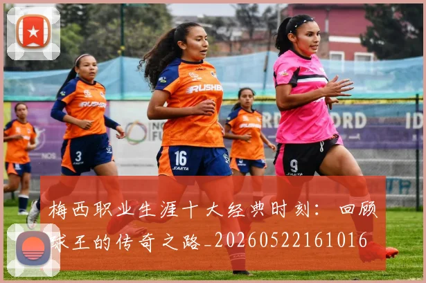 梅西职业生涯十大经典时刻：回顾球王的传奇之路_20260522161016